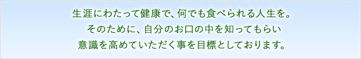 生涯にわたって健康で、何でも食べられる人生を。そのために、ご自分のお口の中をしってもらい、意識を高めていただく事を目標としております。