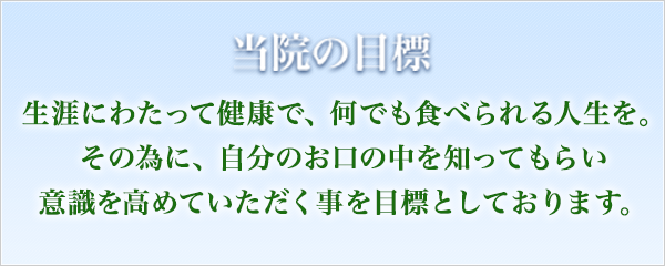 当院の目標 生涯にわたって健康で、何でも食べられる人生を。その為に、自分のお口の中を知ってもらい意識を高めていただく事を目標としております。